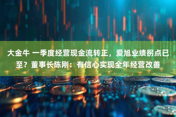 大金牛 一季度经营现金流转正，爱旭业绩拐点已至？董事长陈刚：有信心实现全年经营改善