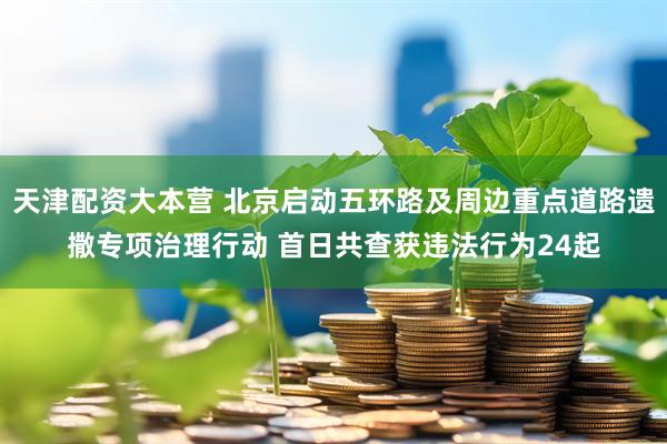 天津配资大本营 北京启动五环路及周边重点道路遗撒专项治理行动 首日共查获违法行为24起