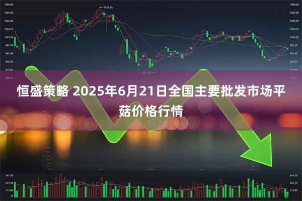 恒盛策略 2025年6月21日全国主要批发市场平菇价格行情
