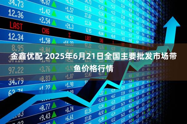 金鑫优配 2025年6月21日全国主要批发市场带鱼价格行情