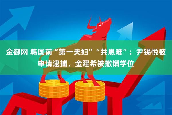 金御网 韩国前“第一夫妇”“共患难”：尹锡悦被申请逮捕，金建希被撤销学位