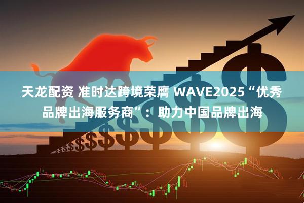 天龙配资 准时达跨境荣膺 WAVE2025“优秀品牌出海服务商”：助力中国品牌出海