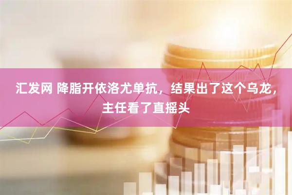 汇发网 降脂开依洛尤单抗，结果出了这个乌龙，主任看了直摇头