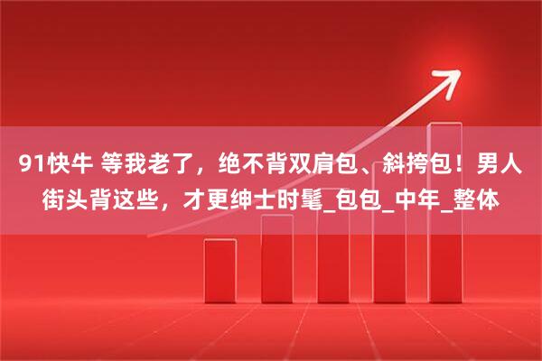 91快牛 等我老了，绝不背双肩包、斜挎包！男人街头背这些，才更绅士时髦_包包_中年_整体