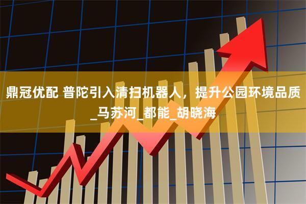 鼎冠优配 普陀引入清扫机器人，提升公园环境品质_马苏河_都能_胡晓海