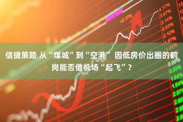 信捷策路 从“煤城”到“空港” 因低房价出圈的鹤岗能否借机场“起飞”？