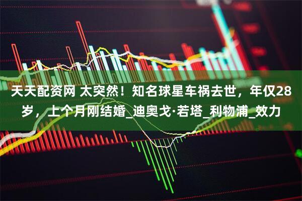 天天配资网 太突然！知名球星车祸去世，年仅28岁，上个月刚结婚_迪奥戈·若塔_利物浦_效力
