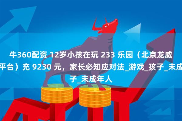 牛360配资 12岁小孩在玩 233 乐园（北京龙威公司平台）充 9230 元，家长必知应对法_游戏_孩子_未成年人