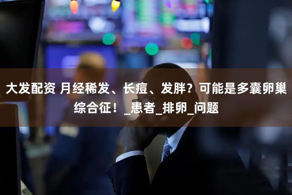 大发配资 月经稀发、长痘、发胖？可能是多囊卵巢综合征！_患者_排卵_问题