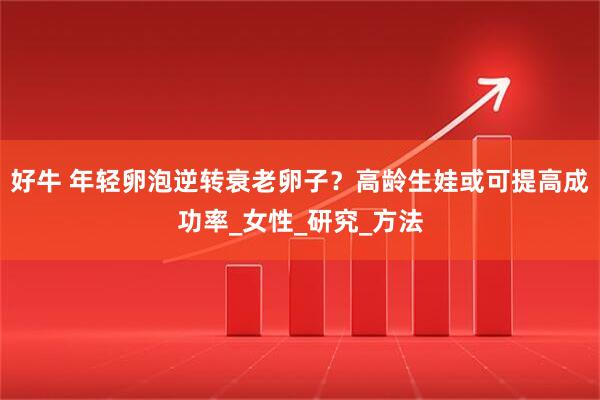 好牛 年轻卵泡逆转衰老卵子？高龄生娃或可提高成功率_女性_研究_方法