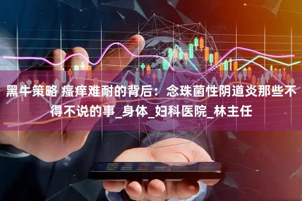 黑牛策略 瘙痒难耐的背后：念珠菌性阴道炎那些不得不说的事_身体_妇科医院_林主任