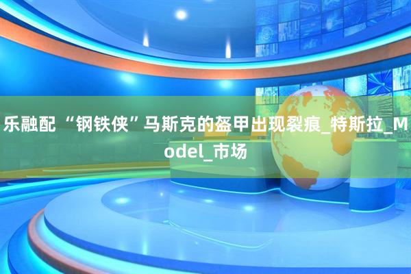 乐融配 “钢铁侠”马斯克的盔甲出现裂痕_特斯拉_Model_市场