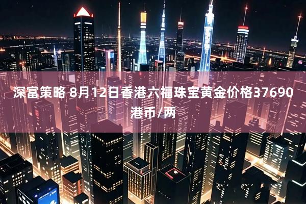 深富策略 8月12日香港六福珠宝黄金价格37690港币/两