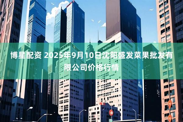 博星配资 2025年9月10日沈阳盛发菜果批发有限公司价格行情