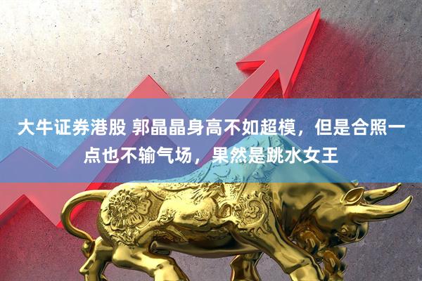 大牛证券港股 郭晶晶身高不如超模，但是合照一点也不输气场，果然是跳水女王