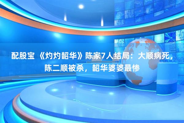 配股宝 《灼灼韶华》陈家7人结局：大顺病死，陈二顺被杀，韶华婆婆最惨