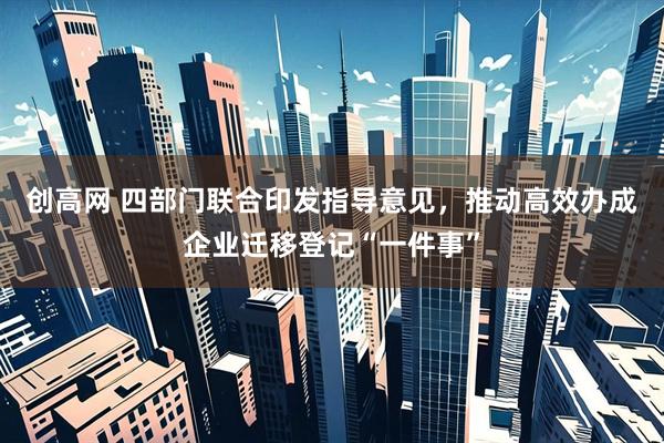 创高网 四部门联合印发指导意见，推动高效办成企业迁移登记“一件事”