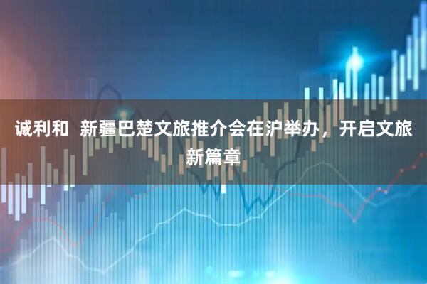 诚利和  新疆巴楚文旅推介会在沪举办，开启文旅新篇章