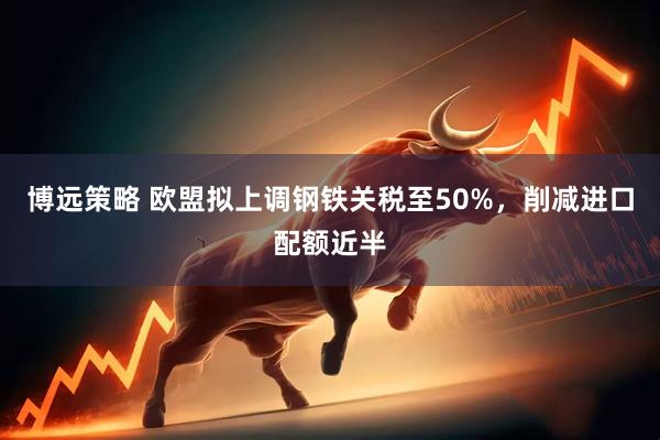 博远策略 欧盟拟上调钢铁关税至50%，削减进口配额近半