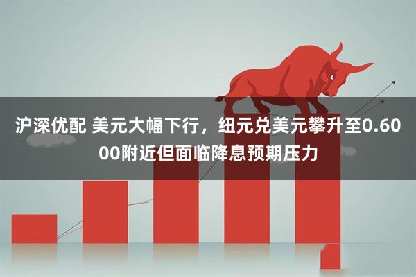 沪深优配 美元大幅下行，纽元兑美元攀升至0.6000附近但面临降息预期压力