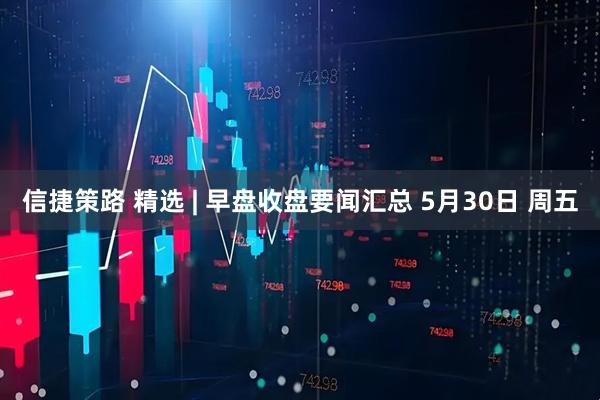 信捷策路 精选 | 早盘收盘要闻汇总 5月30日 周五