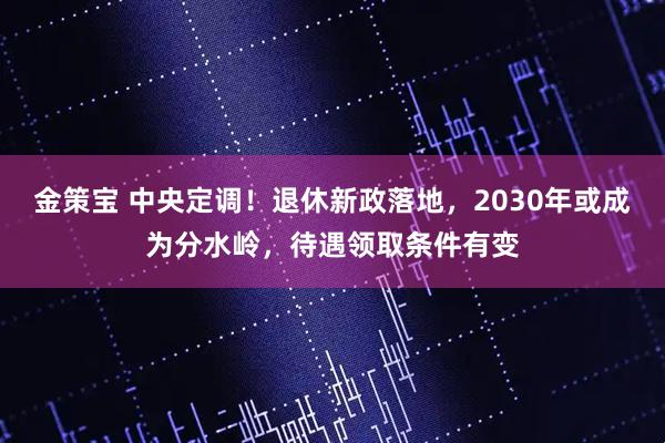 金策宝 中央定调！退休新政落地，2030年或成为分水岭，待遇领取条件有变
