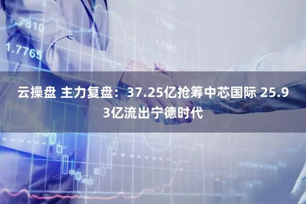 云操盘 主力复盘：37.25亿抢筹中芯国际 25.93亿流出宁德时代